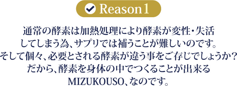 通常の酵素は加熱処理により酵素が変性・失活してしまう為、サプリでは補うことが難しいのです。そして個々、必要とされる酵素が違う事をご存じでしょうか？だから、酵素を身体の中でつくることが出来るMIZUKOUSO、なのです。